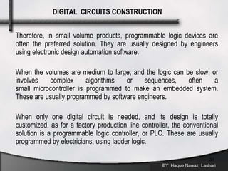 Therefore, in small volume products, programmable logic devices are
often the preferred solution. They are usually designed by engineers
using electronic design automation software.
When the volumes are medium to large, and the logic can be slow, or
involves complex algorithms or sequences, often a
small microcontroller is programmed to make an embedded system.
These are usually programmed by software engineers.
When only one digital circuit is needed, and its design is totally
customized, as for a factory production line controller, the conventional
solution is a programmable logic controller, or PLC. These are usually
programmed by electricians, using ladder logic.
BY Haque Nawaz Lashari
31
DIGITAL CIRCUITS CONSTRUCTION
 