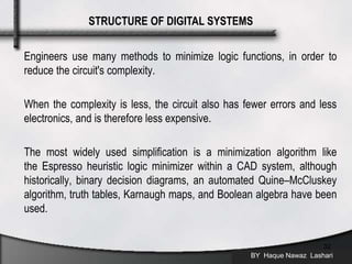 Engineers use many methods to minimize logic functions, in order to
reduce the circuit's complexity.
When the complexity is less, the circuit also has fewer errors and less
electronics, and is therefore less expensive.
The most widely used simplification is a minimization algorithm like
the Espresso heuristic logic minimizer within a CAD system, although
historically, binary decision diagrams, an automated Quine–McCluskey
algorithm, truth tables, Karnaugh maps, and Boolean algebra have been
used.
BY Haque Nawaz Lashari
32
STRUCTURE OF DIGITAL SYSTEMS
 
