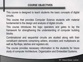 This course is designed to teach students the basic concepts of digital
circuits.
This course that provides Computer Science students with material
fundamental to the design and analysis of digital circuits.
This course introduces the logic operators and gates to lay the
framework for strengthening the understanding of computer building
blocks.
Combinational and sequential circuits are studied along with their
constituent elements comprising adders, encoders and multiplexers as
well as flip-flops, latches and registers etc.
The course provides necessary information to the students for future
study of computer Architecture, Organization and Embedded Systems.
.
BY Haque Nawaz Lashari
4
COURSE OBJECTIVES
 