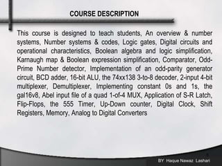 This course is designed to teach students, An overview & number
systems, Number systems & codes, Logic gates, Digital circuits and
operational characteristics, Boolean algebra and logic simplification,
Karnaugh map & Boolean expression simplification, Comparator, Odd-
Prime Number detector, Implementation of an odd-parity generator
circuit, BCD adder, 16-bit ALU, the 74xx138 3-to-8 decoder, 2-input 4-bit
multiplexer, Demultiplexer, Implementing constant 0s and 1s, the
gal16v8, Abel input file of a quad 1-of-4 MUX, Application of S-R Latch,
Flip-Flops, the 555 Timer, Up-Down counter, Digital Clock, Shift
Registers, Memory, Analog to Digital Converters
BY Haque Nawaz Lashari
5
COURSE DESCRIPTION
 