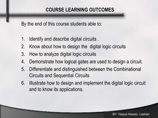 By the end of this course students able to:
1. Identify and describe digital circuits .
2. Know about how to design the digital logic circuits
3. How to analyze digital logic circuits
4. Demonstrate how logical gates are used to design a circuit.
5. Differentiate and distinguished between the Combinational
Circuits and Sequential Circuits
6. Illustrate how to design and implement the digital logic circuit
and to know its applications.
BY Haque Nawaz Lashari
6
COURSE LEARNING OUTCOMES
 