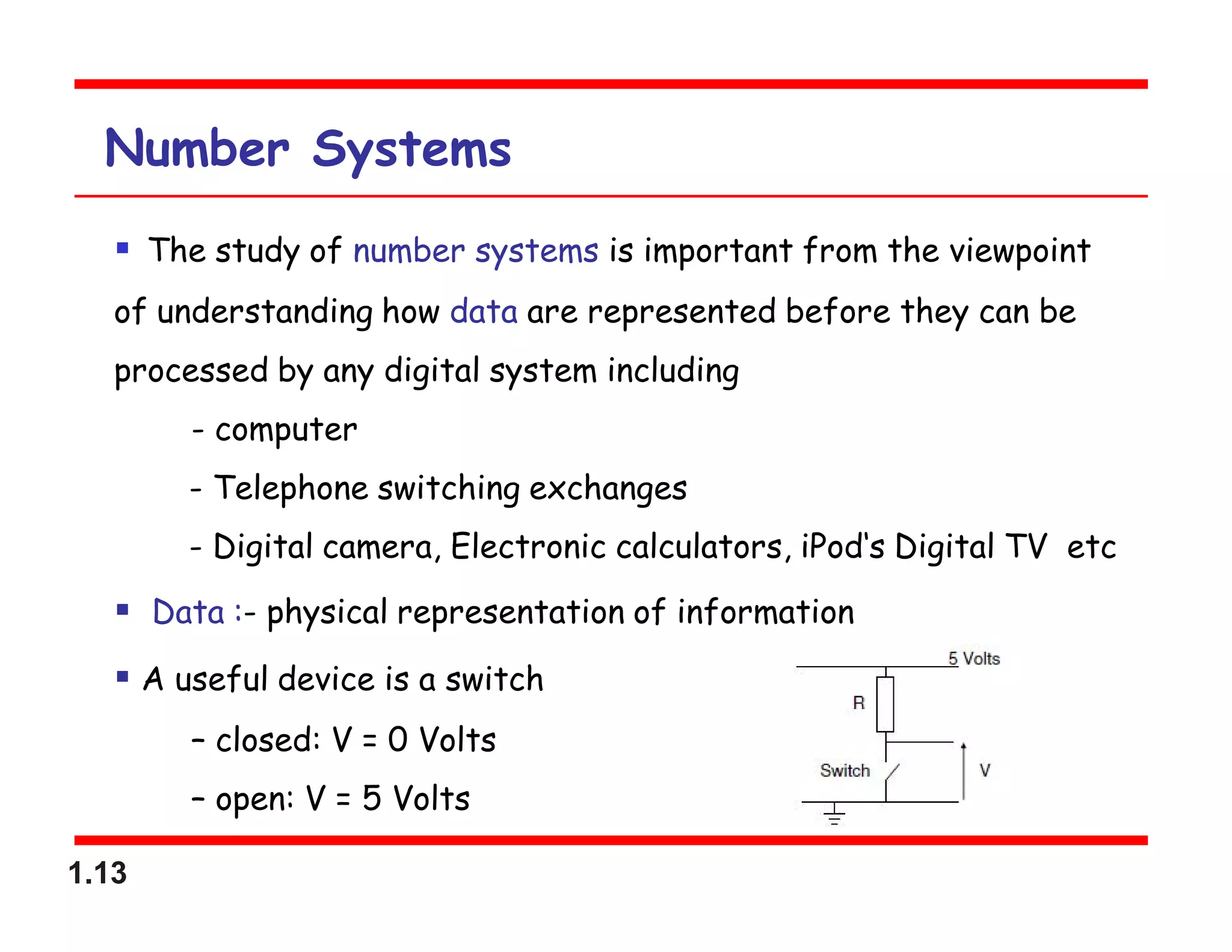 1.13
Number Systems
 The study of number systems is important from the viewpoint
of understanding how data are represented before they can be
processed by any digital system including
- computer
- Telephone switching exchanges
- Digital camera, Electronic calculators, iPod‘s Digital TV etc
 Data :- physical representation of information
 A useful device is a switch
– closed: V = 0 Volts
– open: V = 5 Volts
 