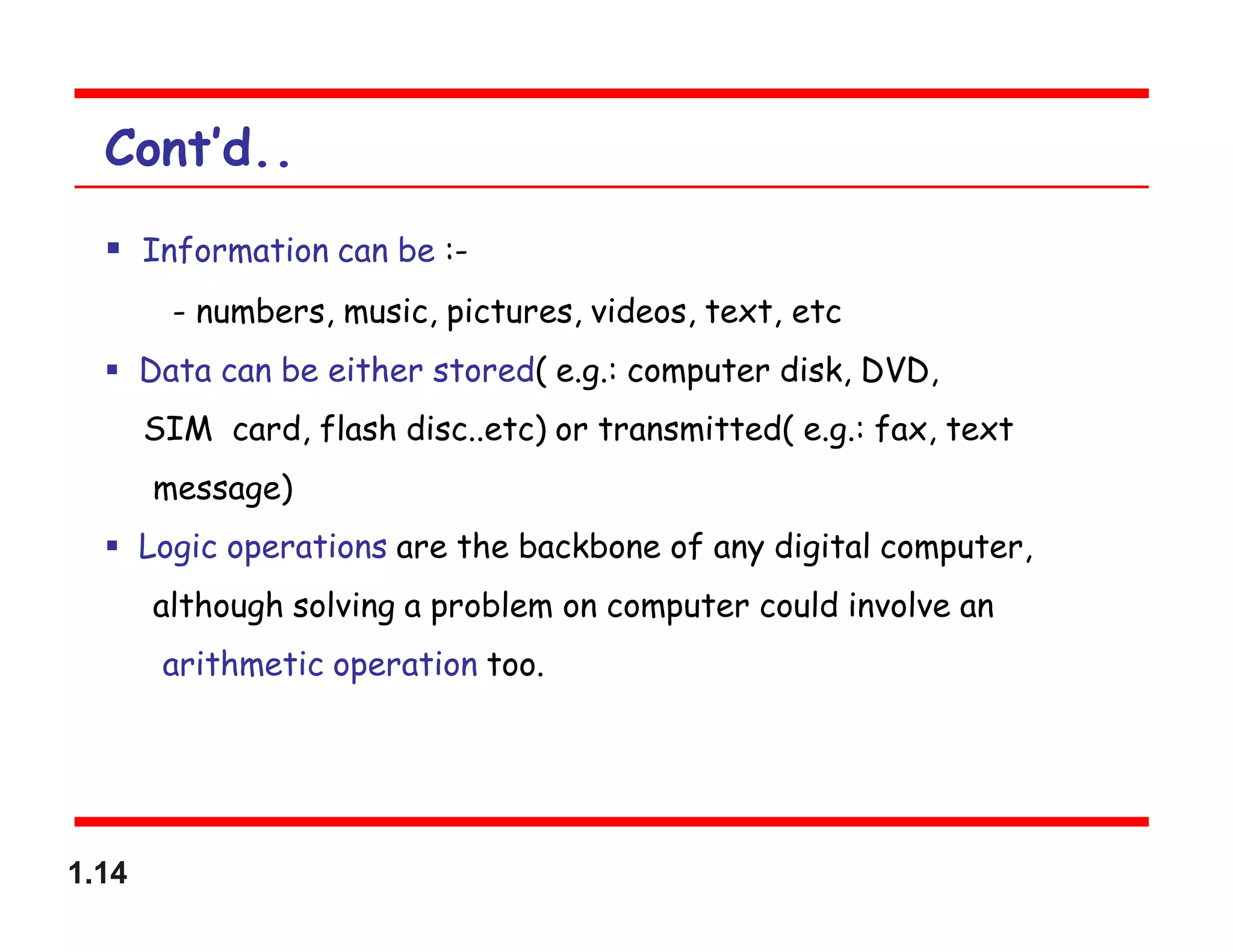 1.14
Cont’d..
 Information can be :-
- numbers, music, pictures, videos, text, etc
 Data can be either stored( e.g.: computer disk, DVD,
SIM card, flash disc..etc) or transmitted( e.g.: fax, text
message)
 Logic operations are the backbone of any digital computer,
although solving a problem on computer could involve an
arithmetic operation too.
 