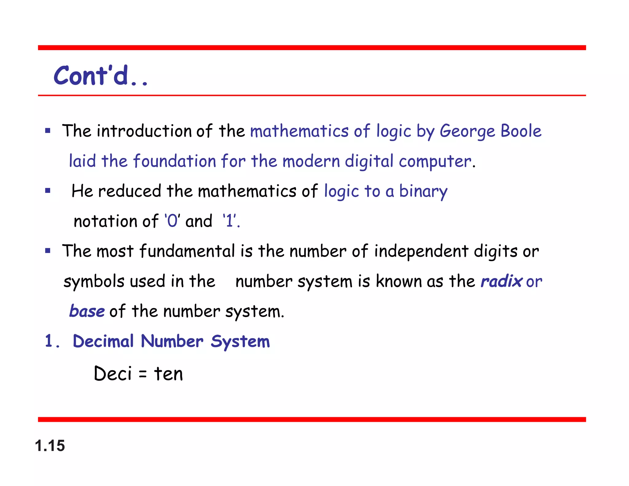 1.15
Cont’d..
 The introduction of the mathematics of logic by George Boole
laid the foundation for the modern digital computer.
 He reduced the mathematics of logic to a binary
notation of ‘0’ and ‘1’.
 The most fundamental is the number of independent digits or
symbols used in the number system is known as the radix or
base of the number system.
1. Decimal Number System
Deci = ten
 