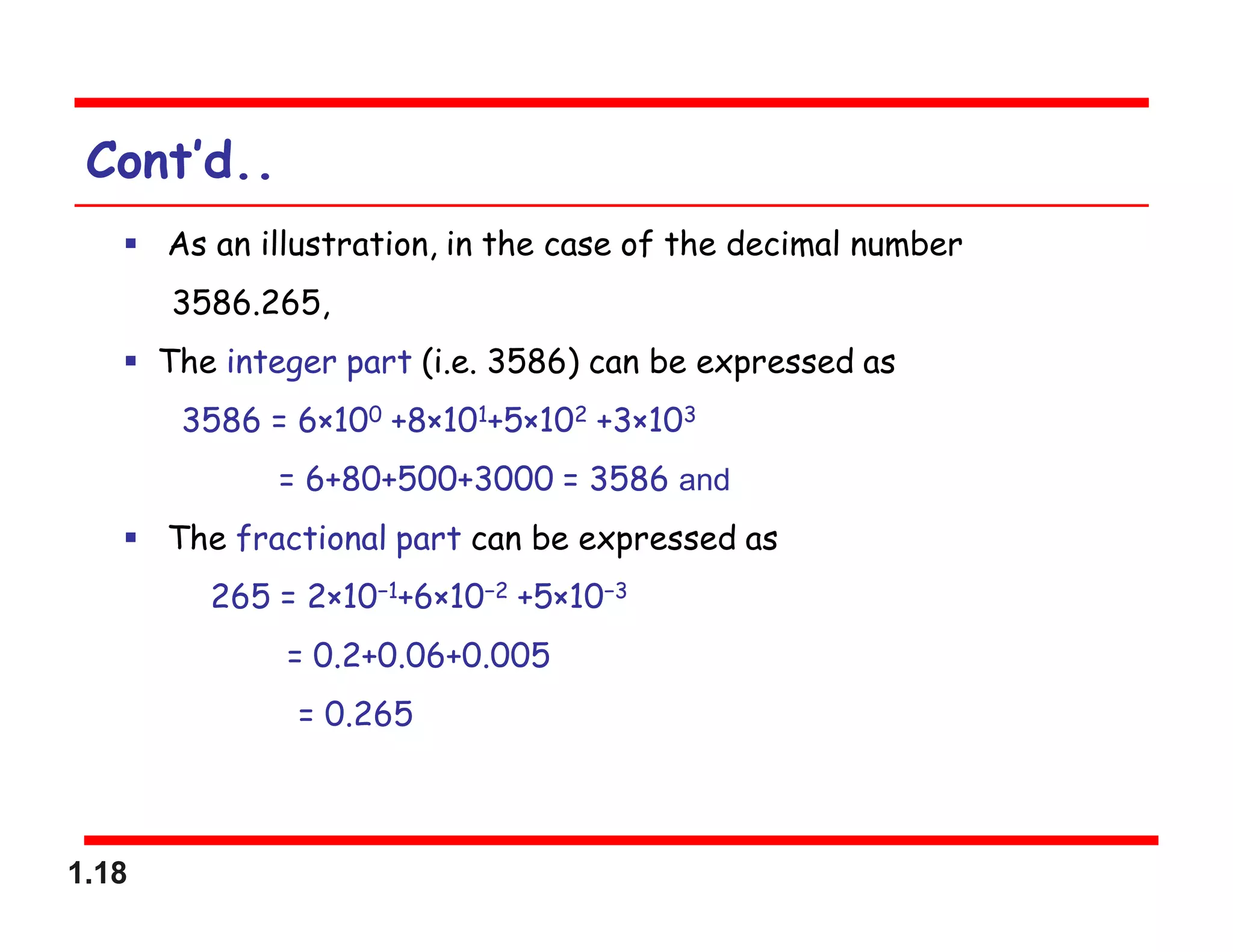 1.18
Cont’d..
 As an illustration, in the case of the decimal number
3586.265,
 The integer part (i.e. 3586) can be expressed as
3586 = 6×100 +8×101+5×102 +3×103
= 6+80+500+3000 = 3586 and
 The fractional part can be expressed as
265 = 2×10−1+6×10−2 +5×10−3
= 0.2+0.06+0.005
= 0.265
 