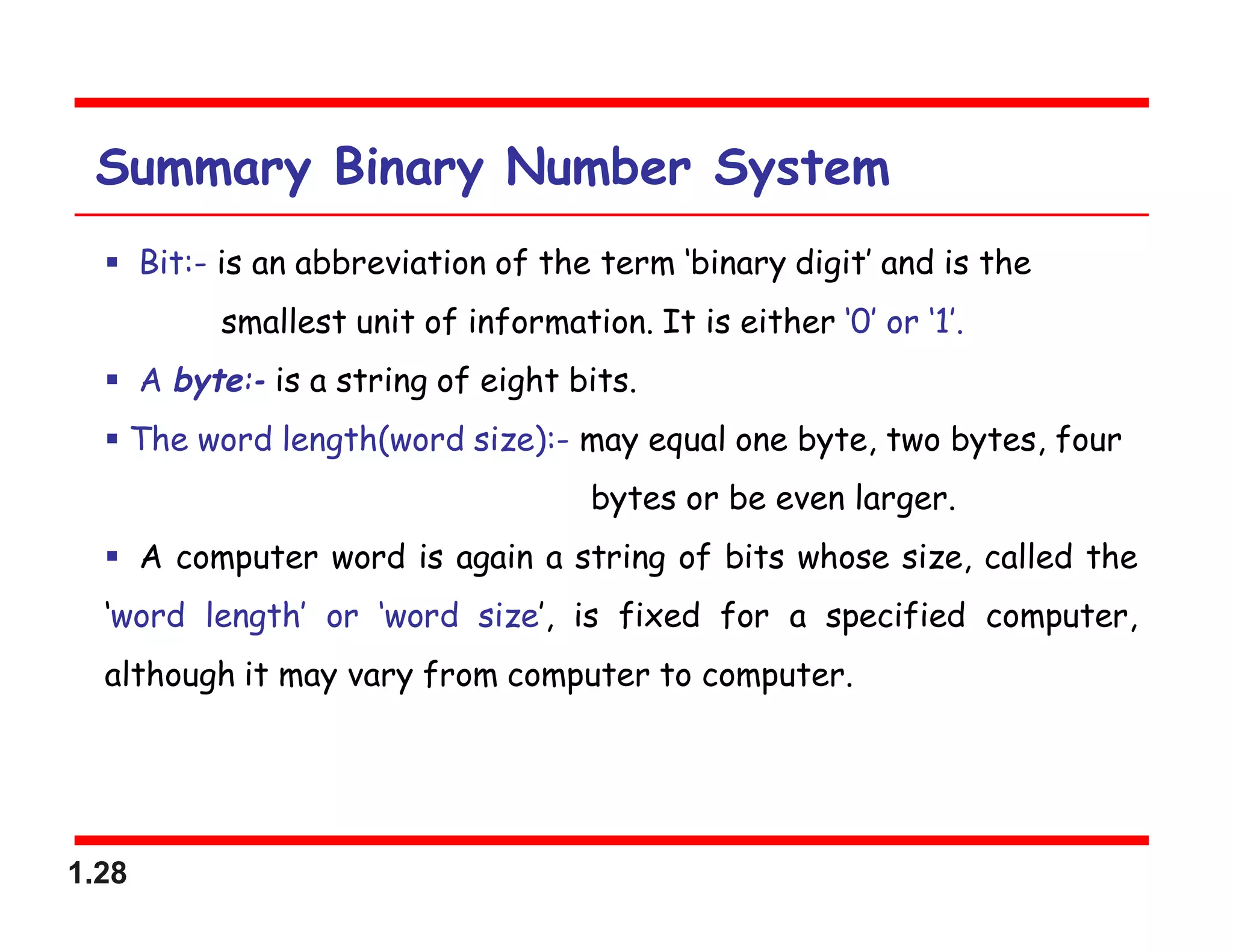1.28
Summary Binary Number System
 Bit:- is an abbreviation of the term ‘binary digit’ and is the
smallest unit of information. It is either ‘0’ or ‘1’.
 A byte:- is a string of eight bits.
 The word length(word size):- may equal one byte, two bytes, four
bytes or be even larger.
 A computer word is again a string of bits whose size, called the
‘word length’ or ‘word size’, is fixed for a specified computer,
although it may vary from computer to computer.
 
