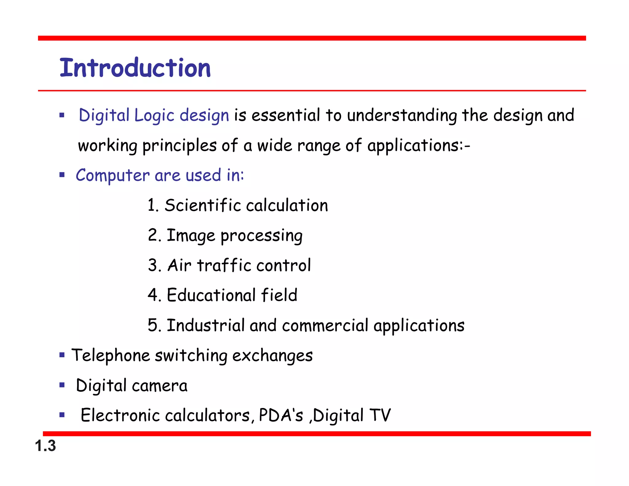 1.3
Introduction
 Digital Logic design is essential to understanding the design and
working principles of a wide range of applications:-
 Computer are used in:
1. Scientific calculation
2. Image processing
3. Air traffic control
4. Educational field
5. Industrial and commercial applications
 Telephone switching exchanges
 Digital camera
 Electronic calculators, PDA‘s ,Digital TV
 