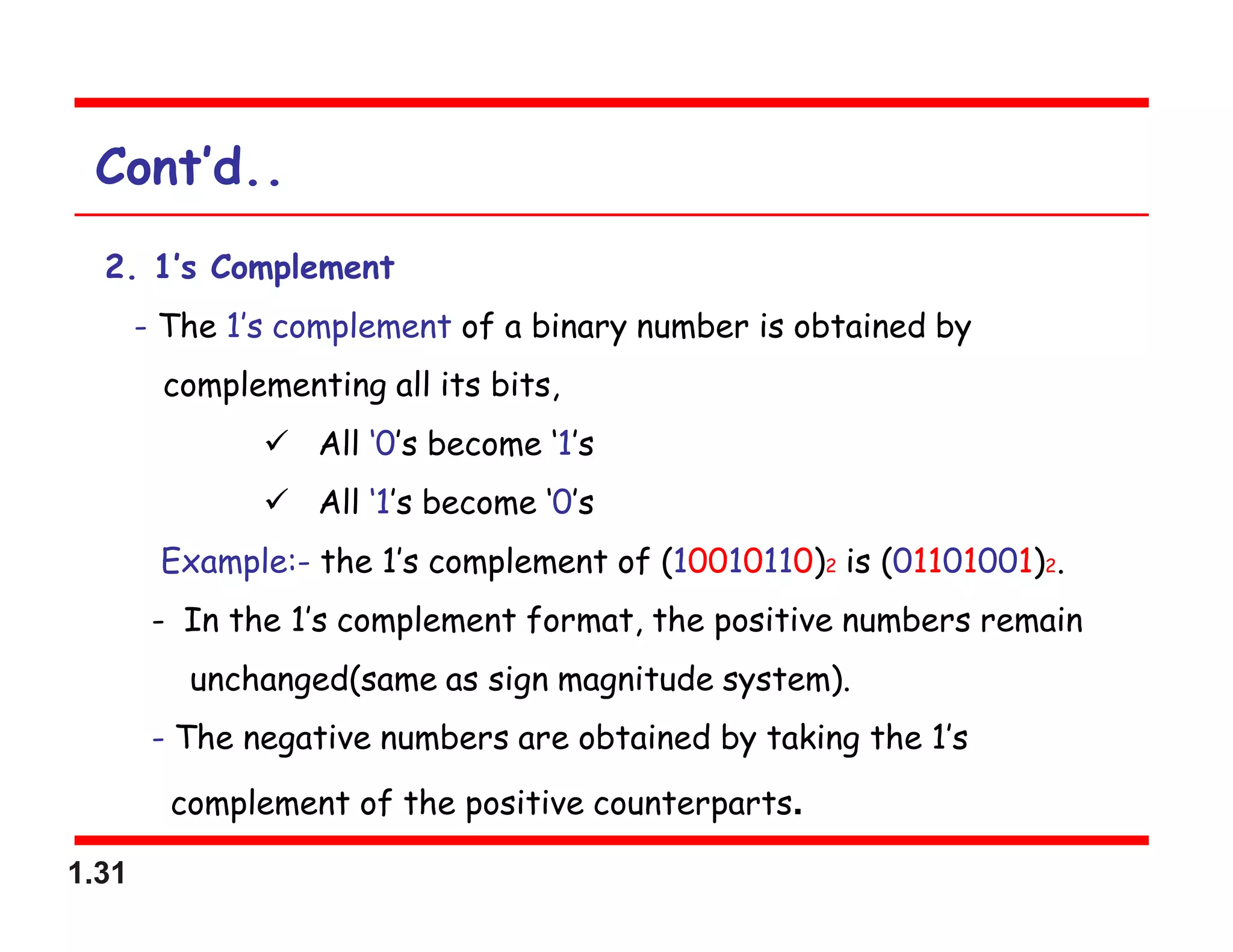 1.31
Cont’d..
2. 1’s Complement
- The 1’s complement of a binary number is obtained by
complementing all its bits,
 All ‘0’s become ‘1’s
 All ‘1’s become ‘0’s
Example:- the 1’s complement of (10010110)2 is (01101001)2.
- In the 1’s complement format, the positive numbers remain
unchanged(same as sign magnitude system).
- The negative numbers are obtained by taking the 1’s
complement of the positive counterparts.
 