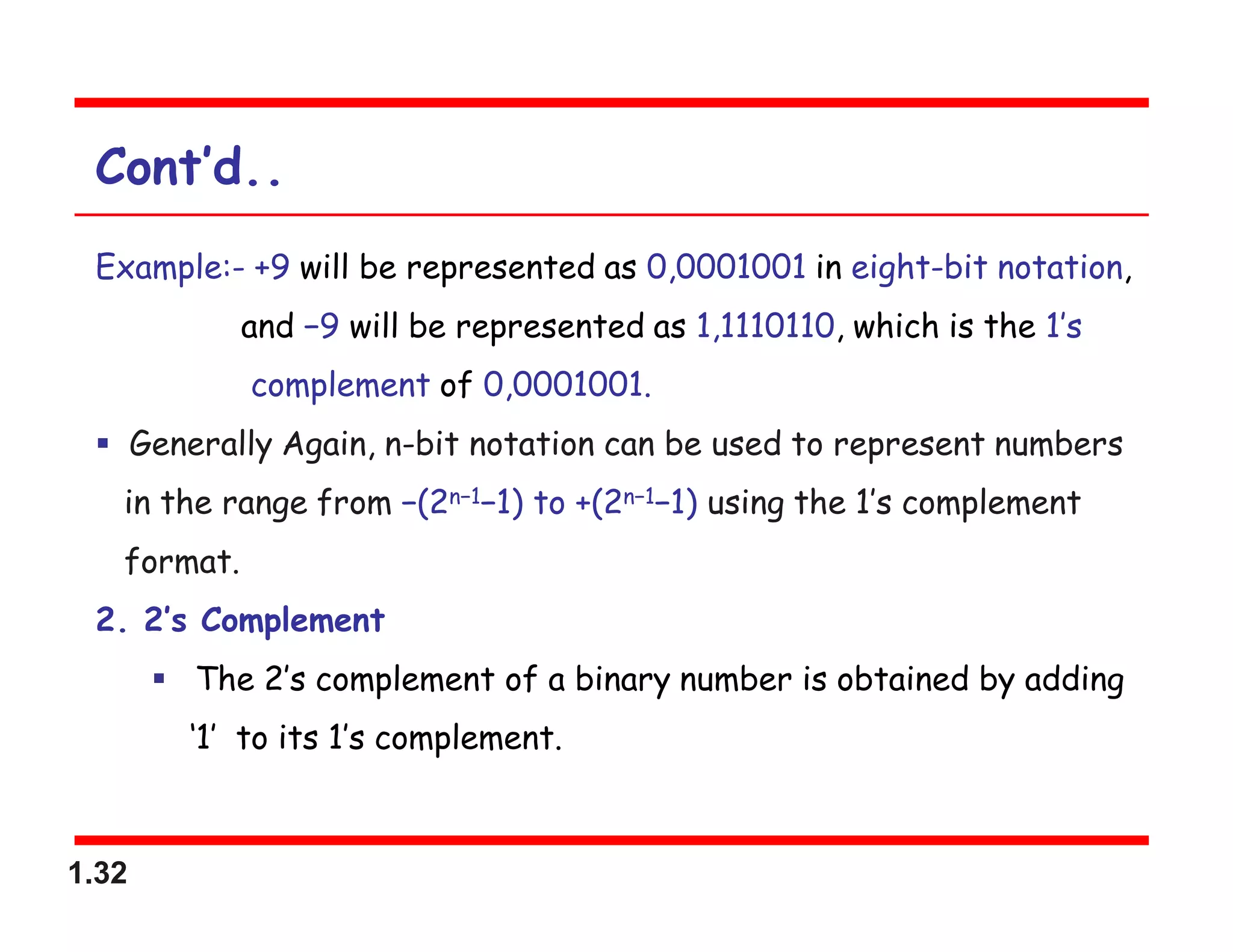1.32
Cont’d..
Example:- +9 will be represented as 0,0001001 in eight-bit notation,
and −9 will be represented as 1,1110110, which is the 1’s
complement of 0,0001001.
 Generally Again, n-bit notation can be used to represent numbers
in the range from −(2n−1−1) to +(2n−1−1) using the 1’s complement
format.
2. 2’s Complement
 The 2’s complement of a binary number is obtained by adding
‘1’ to its 1’s complement.
 