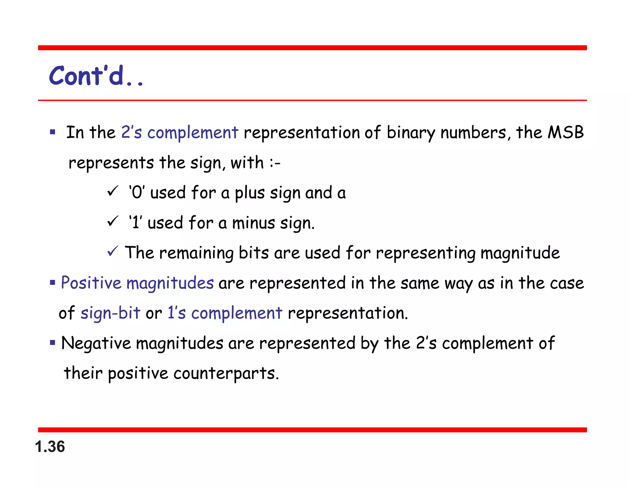 1.36
Cont’d..
 In the 2’s complement representation of binary numbers, the MSB
represents the sign, with :-
 ‘0’ used for a plus sign and a
 ‘1’ used for a minus sign.
 The remaining bits are used for representing magnitude
 Positive magnitudes are represented in the same way as in the case
of sign-bit or 1’s complement representation.
 Negative magnitudes are represented by the 2’s complement of
their positive counterparts.
 