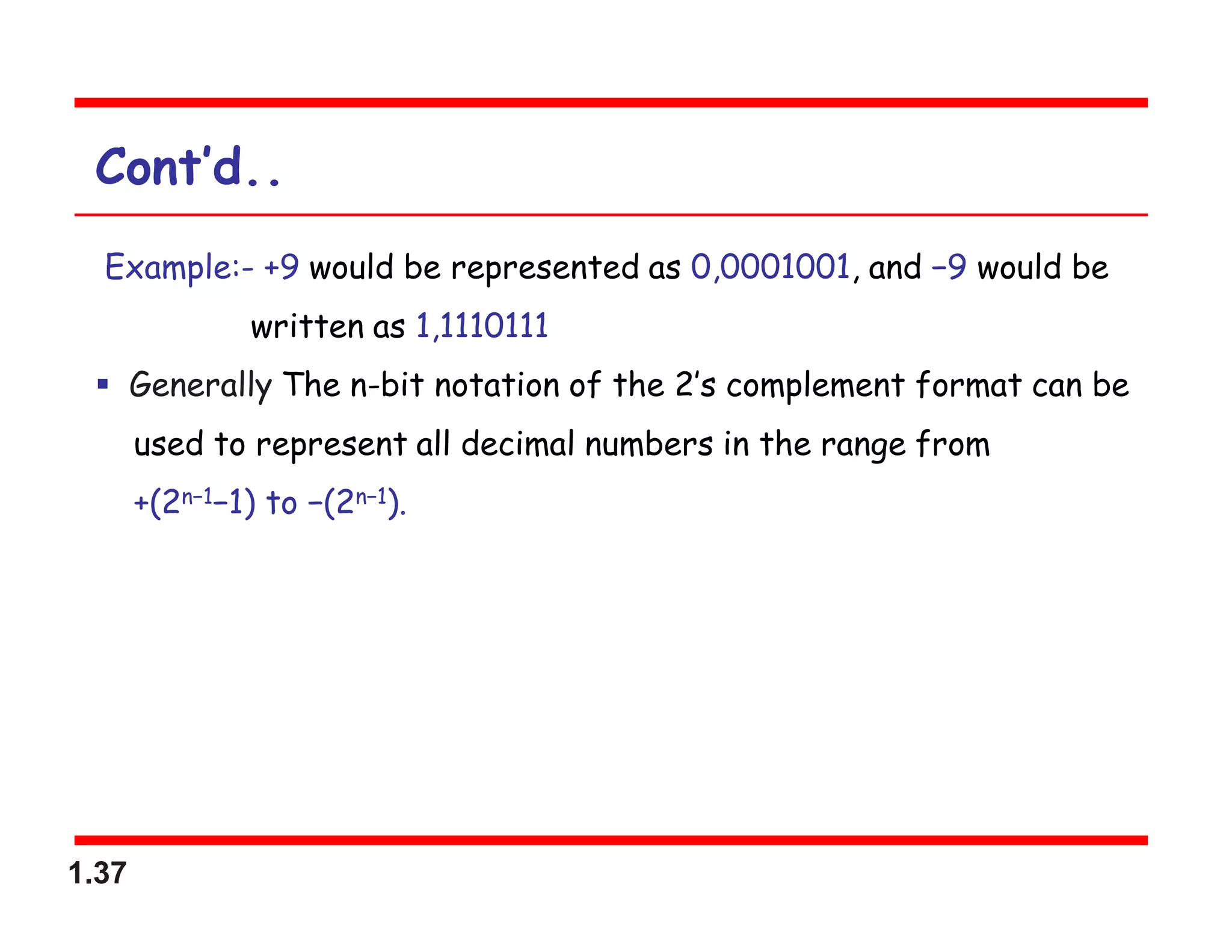 1.37
Cont’d..
Example:- +9 would be represented as 0,0001001, and −9 would be
written as 1,1110111
 Generally The n-bit notation of the 2’s complement format can be
used to represent all decimal numbers in the range from
+(2n−1−1) to −(2n−1).
 