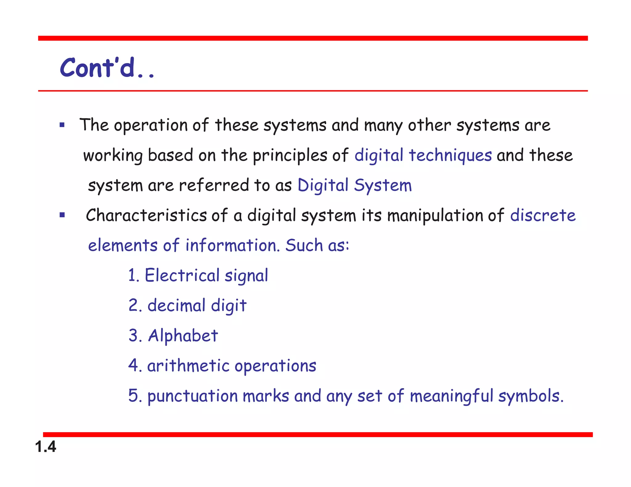 1.4
Cont’d..
 The operation of these systems and many other systems are
working based on the principles of digital techniques and these
system are referred to as Digital System
 Characteristics of a digital system its manipulation of discrete
elements of information. Such as:
1. Electrical signal
2. decimal digit
3. Alphabet
4. arithmetic operations
5. punctuation marks and any set of meaningful symbols.
 