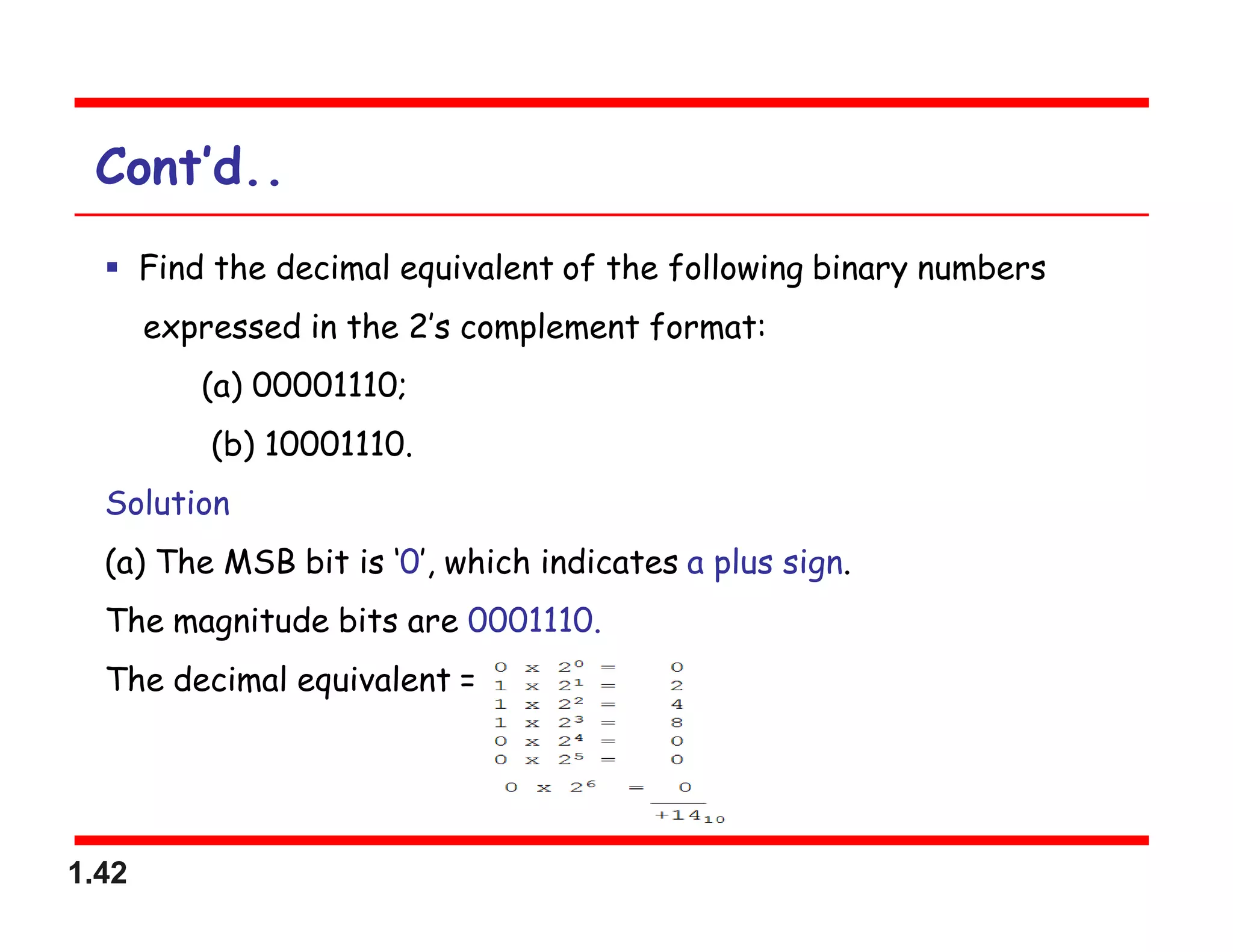 1.42
Cont’d..
 Find the decimal equivalent of the following binary numbers
expressed in the 2’s complement format:
(a) 00001110;
(b) 10001110.
Solution
(a) The MSB bit is ‘0’, which indicates a plus sign.
The magnitude bits are 0001110.
The decimal equivalent =
 