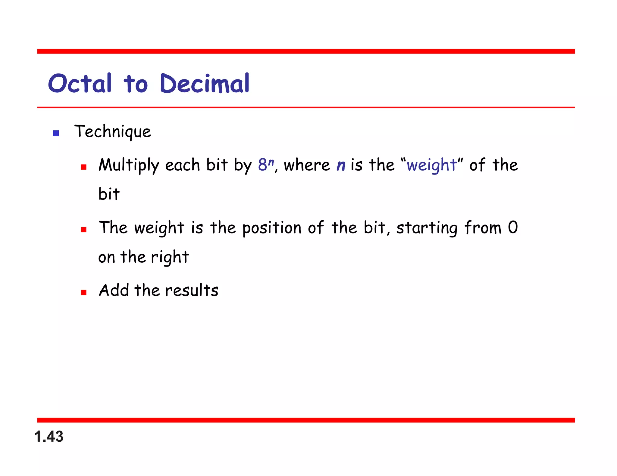 1.43
Octal to Decimal
 Technique
 Multiply each bit by 8n, where n is the “weight” of the
bit
 The weight is the position of the bit, starting from 0
on the right
 Add the results
 