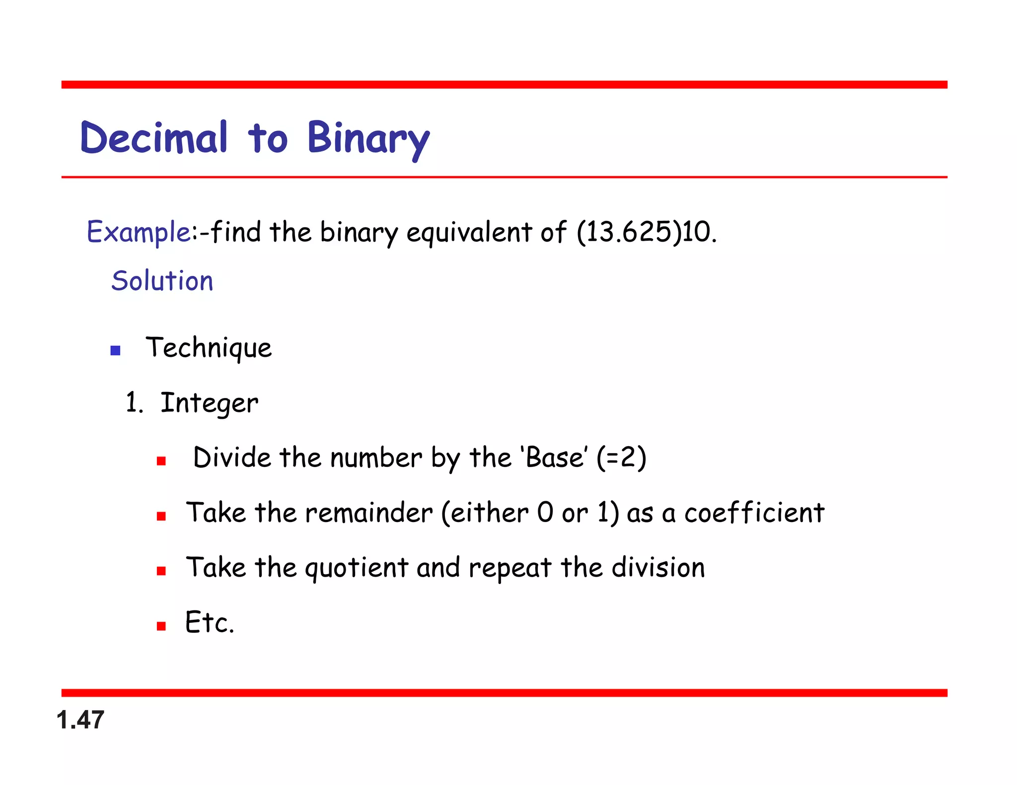1.47
Decimal to Binary
Example:-find the binary equivalent of (13.625)10.
Solution
 Technique
1. Integer
 Divide the number by the ‘Base’ (=2)
 Take the remainder (either 0 or 1) as a coefficient
 Take the quotient and repeat the division
 Etc.
 