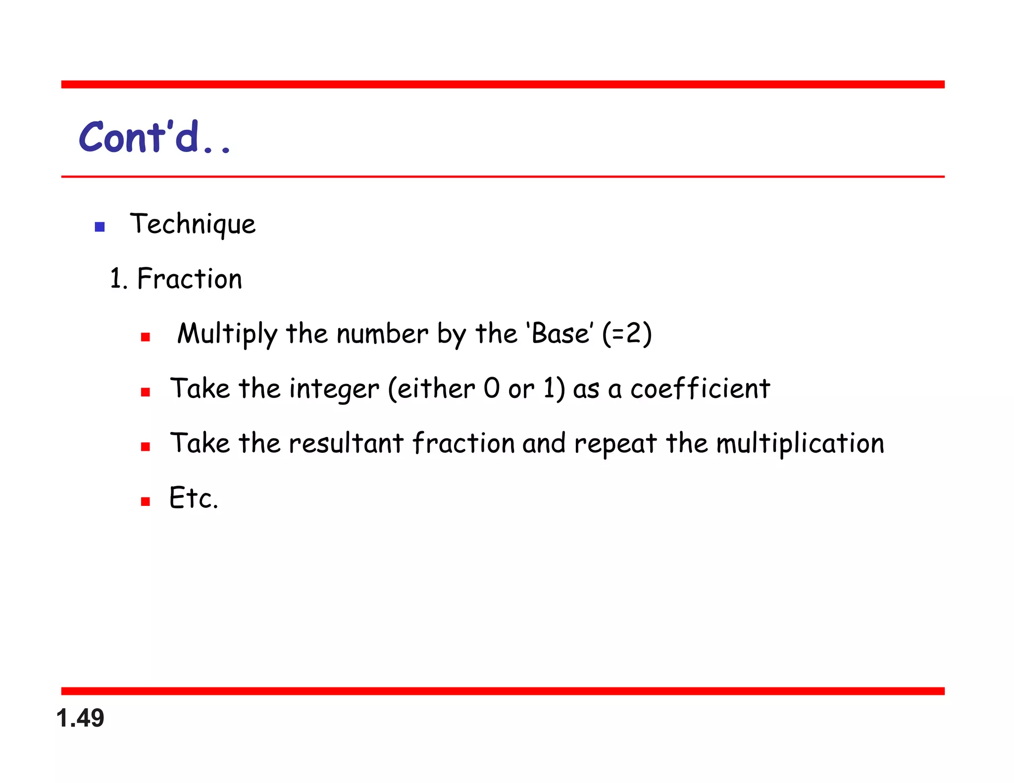 1.49
Cont’d..
 Technique
1. Fraction
 Multiply the number by the ‘Base’ (=2)
 Take the integer (either 0 or 1) as a coefficient
 Take the resultant fraction and repeat the multiplication
 Etc.
 