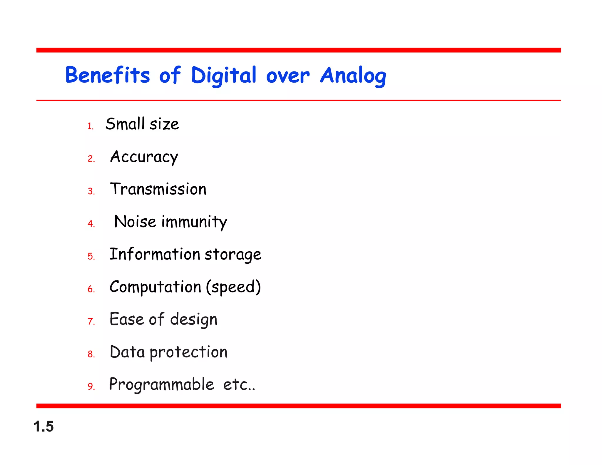 1.5
Benefits of Digital over Analog
1. Small size
2. Accuracy
3. Transmission
4. Noise immunity
5. Information storage
6. Computation (speed)
7. Ease of design
8. Data protection
9. Programmable etc..
 