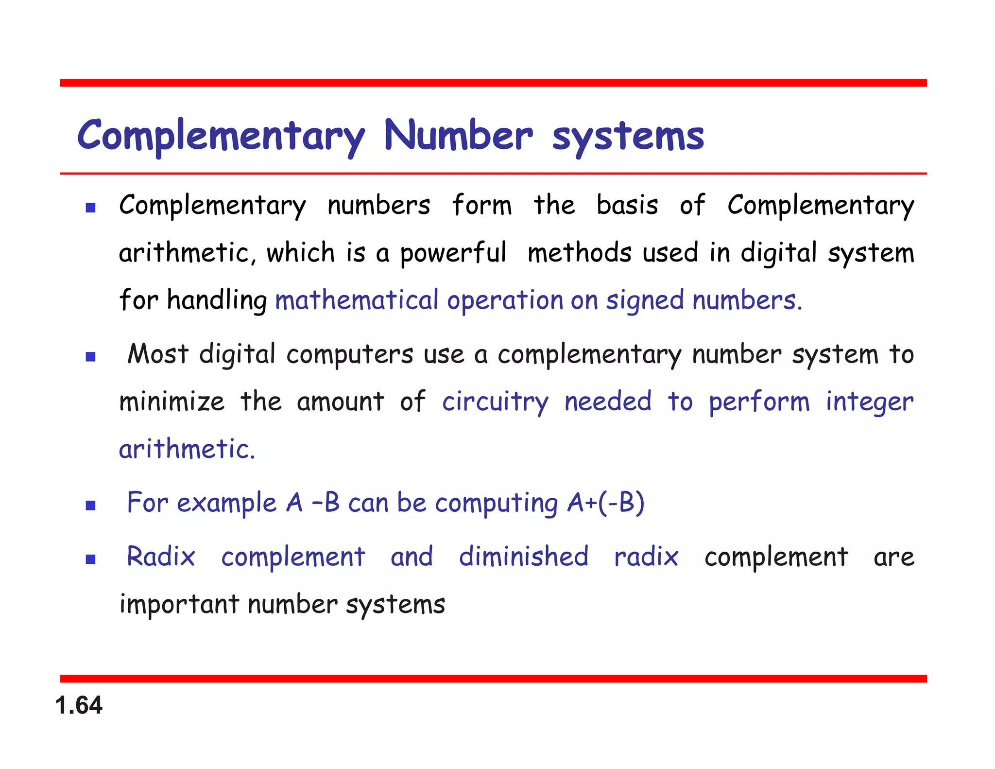 1.64
Complementary Number systems
 Complementary numbers form the basis of Complementary
arithmetic, which is a powerful methods used in digital system
for handling mathematical operation on signed numbers.
 Most digital computers use a complementary number system to
minimize the amount of circuitry needed to perform integer
arithmetic.
 For example A –B can be computing A+(-B)
 Radix complement and diminished radix complement are
important number systems
 