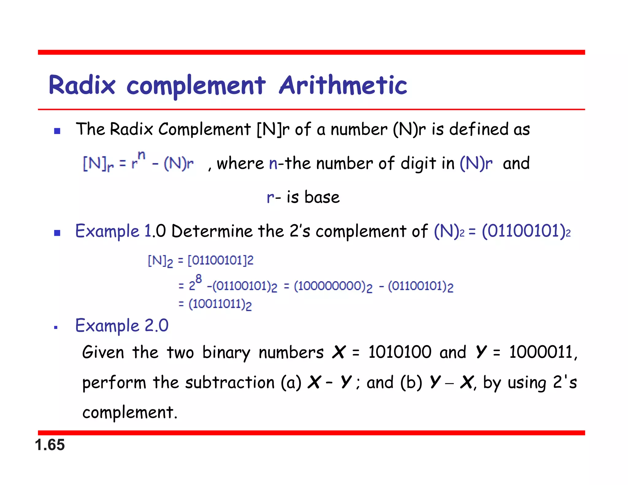 1.65
Radix complement Arithmetic
 The Radix Complement [N]r of a number (N)r is defined as
, where n-the number of digit in (N)r and
r- is base
 Example 1.0 Determine the 2’s complement of (N)2 = (01100101)2
 Example 2.0
Given the two binary numbers X = 1010100 and Y = 1000011,
perform the subtraction (a) X – Y ; and (b) Y  X, by using 2's
complement.
 
