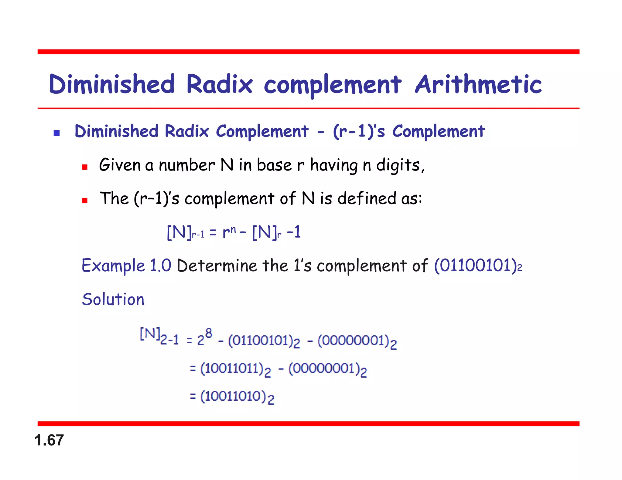 1.67
Diminished Radix complement Arithmetic
 Diminished Radix Complement - (r-1)’s Complement
 Given a number N in base r having n digits,
 The (r–1)’s complement of N is defined as:
[N]r-1 = rn – [N]r –1
Example 1.0 Determine the 1’s complement of (01100101)2
Solution
 