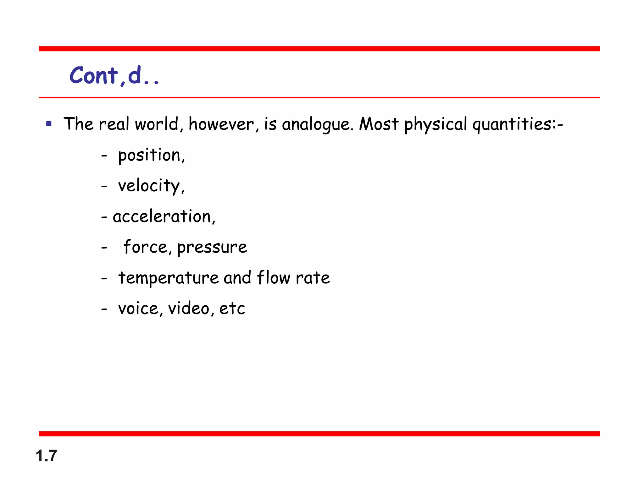 1.7
Cont,d..
 The real world, however, is analogue. Most physical quantities:-
- position,
- velocity,
- acceleration,
- force, pressure
- temperature and flow rate
- voice, video, etc
 