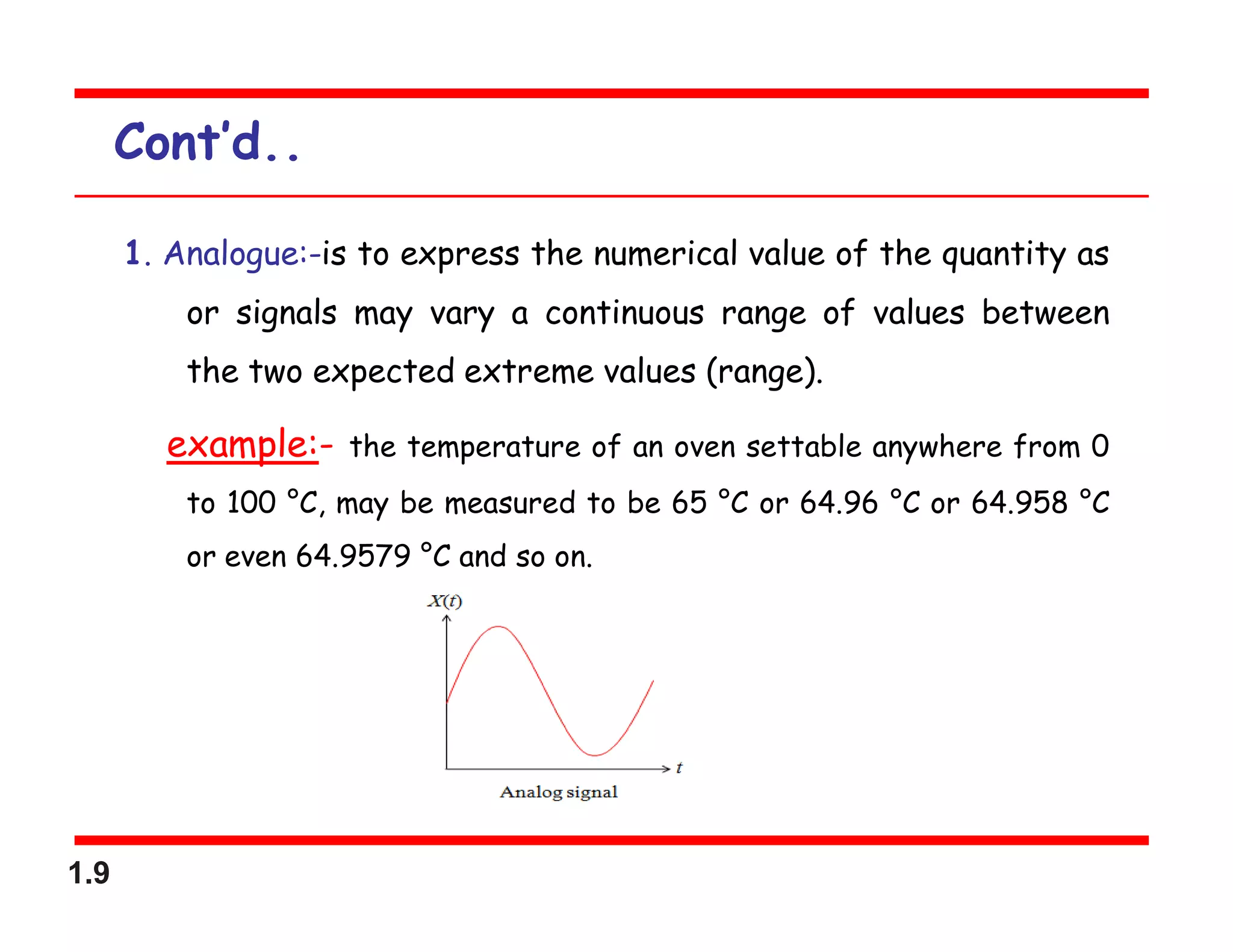 1.9
Cont’d..
1. Analogue:-is to express the numerical value of the quantity as
or signals may vary a continuous range of values between
the two expected extreme values (range).
example:- the temperature of an oven settable anywhere from 0
to 100 °C, may be measured to be 65 °C or 64.96 °C or 64.958 °C
or even 64.9579 °C and so on.
 