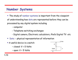 1.13
Number Systems
 The study of number systems is important from the viewpoint
of understanding how data are represented before they can be
processed by any digital system including
- computer
- Telephone switching exchanges
- Digital camera, Electronic calculators, iPod‘s Digital TV etc
 Data :- physical representation of information
 A useful device is a switch
– closed: V = 0 Volts
– open: V = 5 Volts
 