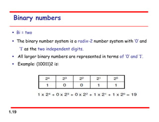 1.19
Binary numbers
 Bi = two
 The binary number system is a radix-2 number system with ‘0’ and
‘1’ as the two independent digits.
 All larger binary numbers are represented in terms of ‘0’ and ‘1’.
 Example: (10011)2 is:
 