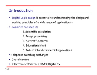 1.3
Introduction
 Digital Logic design is essential to understanding the design and
working principles of a wide range of applications:-
 Computer are used in:
1. Scientific calculation
2. Image processing
3. Air traffic control
4. Educational field
5. Industrial and commercial applications
 Telephone switching exchanges
 Digital camera
 Electronic calculators, PDA‘s ,Digital TV
 