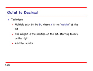 1.43
Octal to Decimal
 Technique
 Multiply each bit by 8n, where n is the “weight” of the
bit
 The weight is the position of the bit, starting from 0
on the right
 Add the results
 