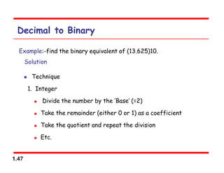 1.47
Decimal to Binary
Example:-find the binary equivalent of (13.625)10.
Solution
 Technique
1. Integer
 Divide the number by the ‘Base’ (=2)
 Take the remainder (either 0 or 1) as a coefficient
 Take the quotient and repeat the division
 Etc.
 