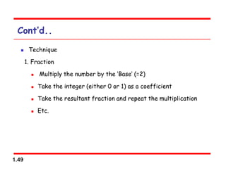1.49
Cont’d..
 Technique
1. Fraction
 Multiply the number by the ‘Base’ (=2)
 Take the integer (either 0 or 1) as a coefficient
 Take the resultant fraction and repeat the multiplication
 Etc.
 