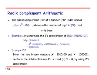 1.65
Radix complement Arithmetic
 The Radix Complement [N]r of a number (N)r is defined as
, where n-the number of digit in (N)r and
r- is base
 Example 1.0 Determine the 2’s complement of (N)2 = (01100101)2
 Example 2.0
Given the two binary numbers X = 1010100 and Y = 1000011,
perform the subtraction (a) X – Y ; and (b) Y  X, by using 2's
complement.
 