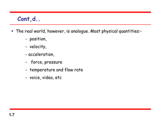 1.7
Cont,d..
 The real world, however, is analogue. Most physical quantities:-
- position,
- velocity,
- acceleration,
- force, pressure
- temperature and flow rate
- voice, video, etc
 