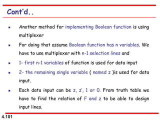 4.101
Cont’d..
 Another method for implementing Boolean function is using
multiplexer
 For doing that assume Boolean function has n variables. We
have to use multiplexer with n-1 selection lines and
 1- first n-1 variables of function is used for data input
 2- the remaining single variable ( named z )is used for data
input.
 Each data input can be z, z’, 1 or 0. From truth table we
have to find the relation of F and z to be able to design
input lines.
 