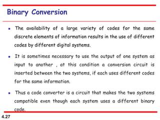 4.27
Binary Conversion
 The availability of a large variety of codes for the same
discrete elements of information results in the use of different
codes by different digital systems.
 It is sometimes necessary to use the output of one system as
input to another , at this condition a conversion circuit is
inserted between the two systems, if each uses different codes
for the same information.
 Thus a code converter is a circuit that makes the two systems
compatible even though each system uses a different binary
code.
 