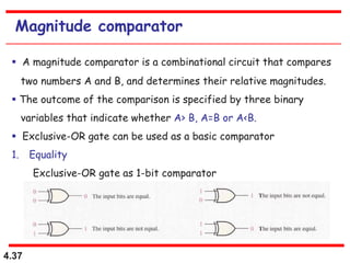 4.37
Magnitude comparator
 A magnitude comparator is a combinational circuit that compares
two numbers A and B, and determines their relative magnitudes.
 The outcome of the comparison is specified by three binary
variables that indicate whether A> B, A=B or A<B.
 Exclusive-OR gate can be used as a basic comparator
1. Equality
Exclusive-OR gate as 1-bit comparator
 