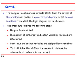 4.4
Cont’d..
 The design of combinational circuits starts from the outline of
the problem and ends in a logical circuit diagram, or set Boolean
functions from which the logic diagram can be obtained.
 The procedure involves the following steps:-
 The problem is stated
 The number of both input and output variables required are
determined
 Both input and output variables are assigned letter symbols
 Te truth table that defines the required relationships
between input and outputs are derived.
 