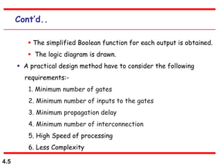 4.5
Cont’d..
 The simplified Boolean function for each output is obtained.
 The logic diagram is drawn.
 A practical design method have to consider the following
requirements:-
1. Minimum number of gates
2. Minimum number of inputs to the gates
3. Minimum propagation delay
4. Minimum number of interconnection
5. High Speed of processing
6. Less Complexity
 