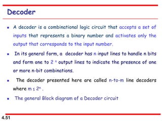 4.51
Decoder
 A decoder is a combinational logic circuit that accepts a set of
inputs that represents a binary number and activates only the
output that corresponds to the input number.
 In its general form, a decoder has n input lines to handle n bits
and form one to 2 n output lines to indicate the presence of one
or more n-bit combinations.
 The decoder presented here are called n-to-m line decoders
where m ≤ 2n .
 The general Block diagram of a Decoder circuit
 