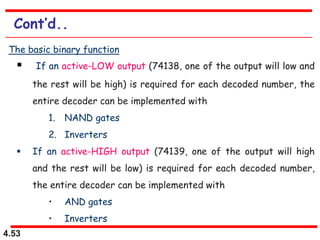 4.53
Cont’d..
The basic binary function
 If an active-LOW output (74138, one of the output will low and
the rest will be high) is required for each decoded number, the
entire decoder can be implemented with
1. NAND gates
2. Inverters
 If an active-HIGH output (74139, one of the output will high
and the rest will be low) is required for each decoded number,
the entire decoder can be implemented with
• AND gates
• Inverters
 