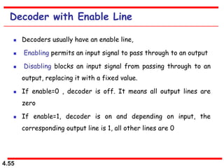 4.55
Decoder with Enable Line
 Decoders usually have an enable line,
 Enabling permits an input signal to pass through to an output
 Disabling blocks an input signal from passing through to an
output, replacing it with a fixed value.
 If enable=0 , decoder is off. It means all output lines are
zero
 If enable=1, decoder is on and depending on input, the
corresponding output line is 1, all other lines are 0
 
