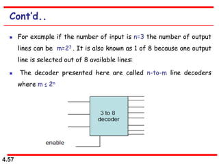 4.57
Cont’d..
 For example if the number of input is n=3 the number of output
lines can be m=23 . It is also known as 1 of 8 because one output
line is selected out of 8 available lines:
 The decoder presented here are called n-to-m line decoders
where m ≤ 2n
 