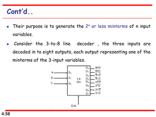 4.58
Cont’d..
 Their purpose is to generate the 2n or less minterms of n input
variables.
 Consider the 3-to-8 line decoder , the three inputs are
decoded in to eight outputs, each output representing one of the
minterms of the 3-input variables.
 
