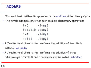 4.6
ADDERS
 The most basic arithmetic operation is the addition of two binary digits.
 This simple addition consist of four possible elementary operations
 A Combinational circuits that performs the addition of two bits is
called a Half-adder.
 A Combinational circuits that performs the addition of three
bits(two significant bits and a previous carry) is called Full-adder.
 