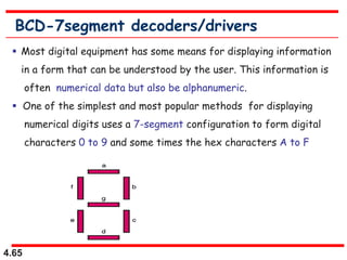 4.65
BCD-7segment decoders/drivers
 Most digital equipment has some means for displaying information
in a form that can be understood by the user. This information is
often numerical data but also be alphanumeric.
 One of the simplest and most popular methods for displaying
numerical digits uses a 7-segment configuration to form digital
characters 0 to 9 and some times the hex characters A to F
 