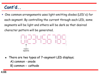 4.66
Cont’d..
 One common arrangements uses light-emitting diodes (LED's) for
each segment. By controlling the current through each LED, some
segments will be light and others will be dark so that desired
character pattern will be generated.
 There are two types of 7segment LED displays;
A) common - anode
B) common  cathode
 