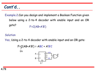 4.79
Cont’d..
Example.2.Can you design and implement a Boolean Function given
below using a 2-to-4 decoder with enable input and an OR
gate?
Solution
Yes, Using a 2-to-4 decoder with enable input and an OR gate:
F=C(AB+A’B’)
F=C(AB+A’B’) = ABC + A’B’C
EN
 