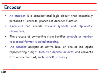 4.81
Encoder
 An encoder is a combinational logic circuit that essentially
performs a ‘’ reverse’’ process of decoder function.
 Encoders can encode various symbols and alphabetic
characters.
 The process of converting from familiar symbols or number
to a coded format is called encoding.
 An encoder accepts an active level on one of its inputs
representing a digit, such as a decimal or octal and converts
it to a coded output, such as BCD or Binary
 