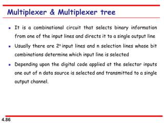 4.86
Multiplexer & Multiplexer tree
 It is a combinational circuit that selects binary information
from one of the input lines and directs it to a single output line
 Usually there are 2n input lines and n selection lines whose bit
combinations determine which input line is selected
 Depending upon the digital code applied at the selector inputs
one out of n data source is selected and transmitted to a single
output channel.
 
